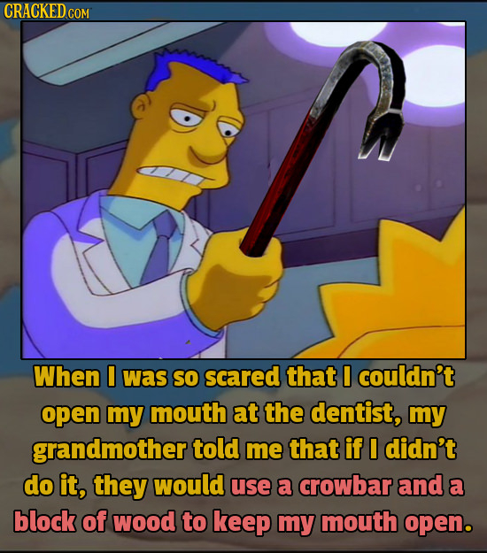 CRACKED cO When I was so scared that I couldn't open my mouth at the dentist, my grandmother told me that if I didn't do it, they would use a crowbar