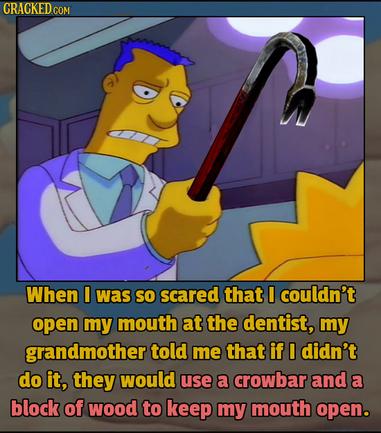 CRACKED cO When I was so scared that I couldn't open my mouth at the dentist, my grandmother told me that if I didn't do it, they would use a crowbar 