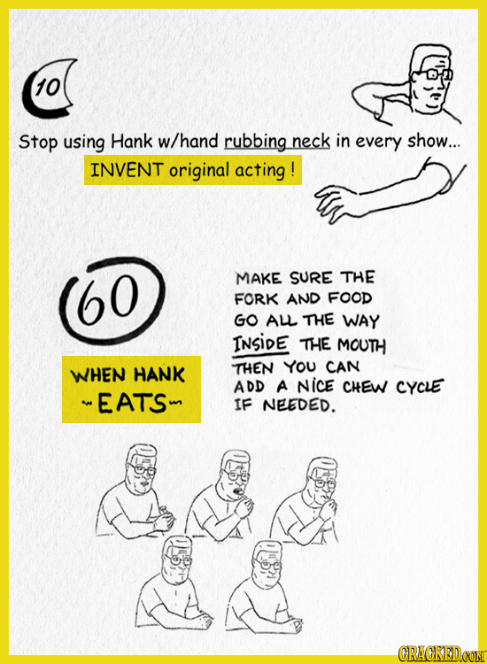 10 Stop using Hank w/hand rubbing neck in every show... INVENT original acting ! MAKE SURE THE FORK AND FOOD GO AL THE WAY INSIDE THE MOUTH WHEN HANK