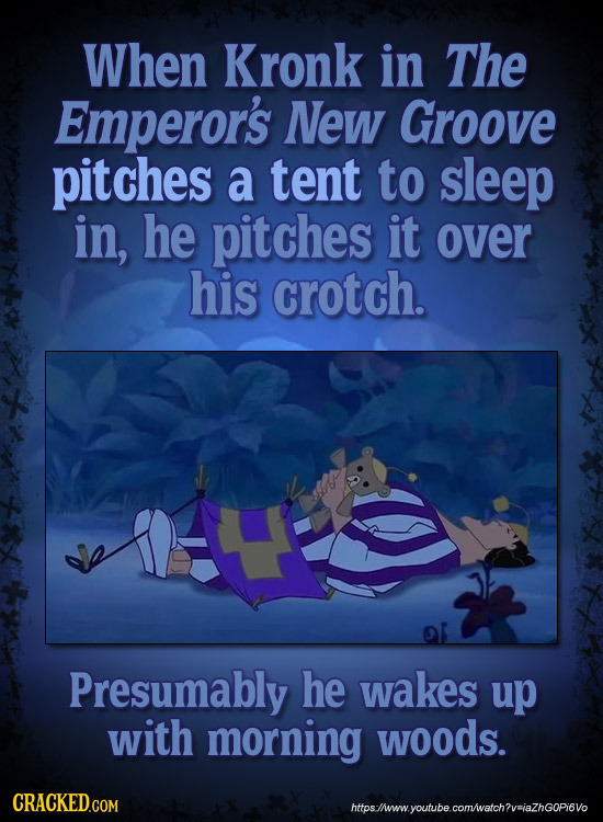 When Kronk in The Emperor's NeW Groove pitches a tent to sleep in, he pitches it over his crotch. Presumably he wakes up with morning woods. CRACKED.C
