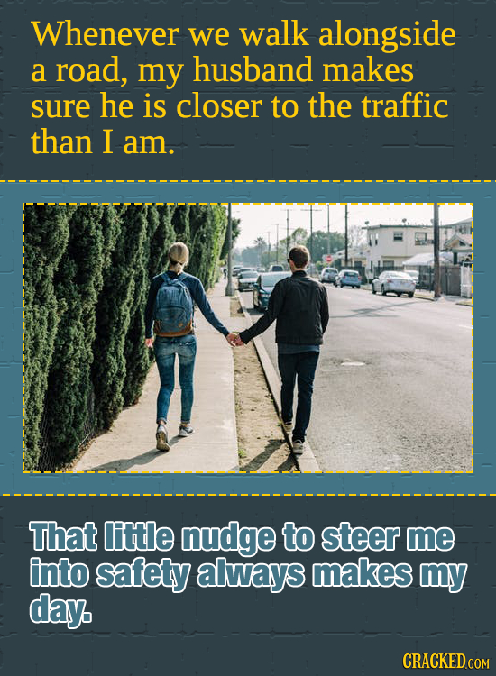 Whenever we walk alongside a road, my husband makes sure he is closer to the traffic than I am. That little nudge to steer me into safety always makes
