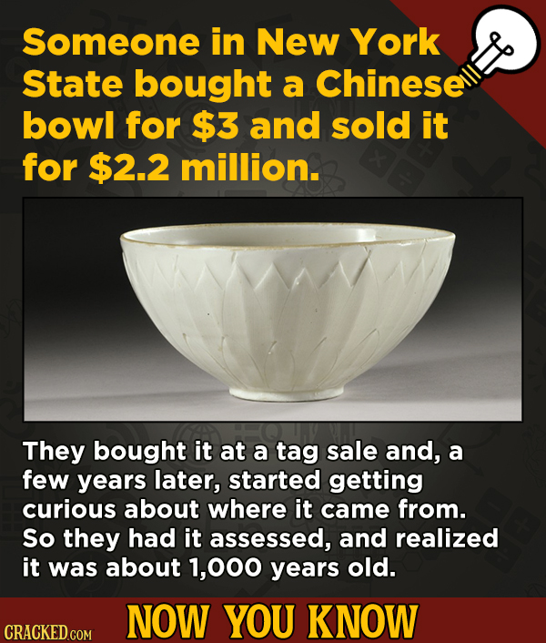 Now You Know: 13 Facts That’ll Exert The Old Cerebellum
- Someone in New York State bought a Chinese bowl for $3 and sold it for $2.2 million.