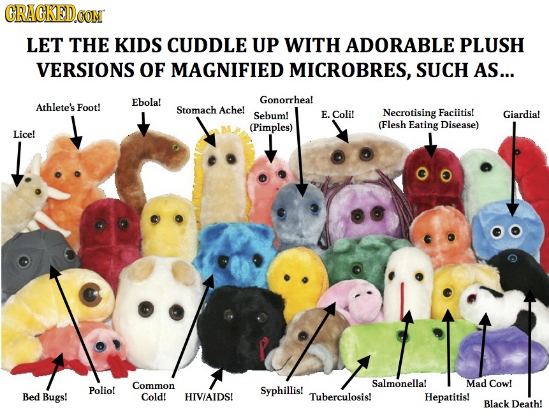 CRAGKEDo LET THE KIDS CUDDLE UP WITH ADORABLE PLUSH VERSIONS OF MAGNIFIED MICROBRES, SUCH AS... Ebola! Gonorrhea! Athlete's Foot! Stomach Ache! Sebum!