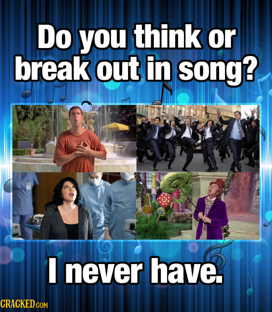 Do you think or break out in song? never have.