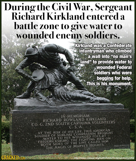 During the Civil War, Sergeant Richard Kirkland entered a battle zone to give water to wounded enemy soldiers. Kirkland was a Confederate infantryman