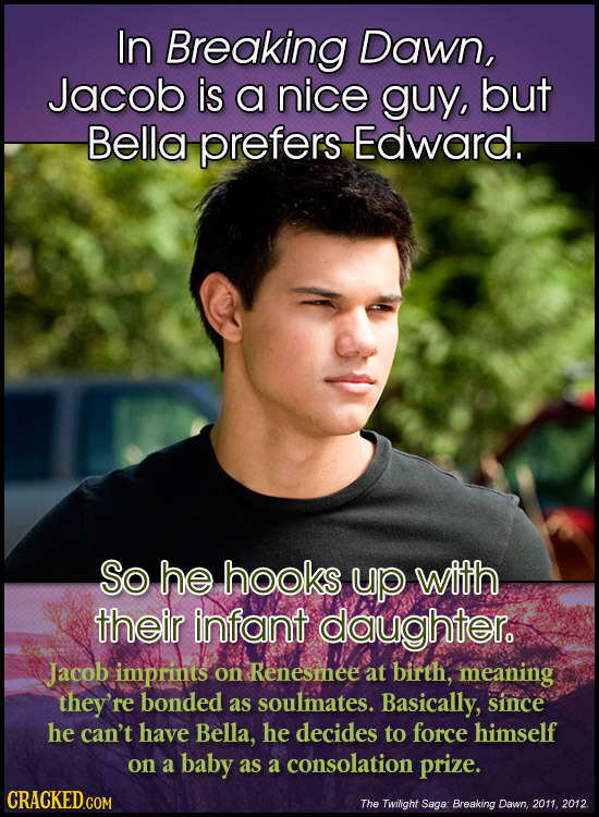 In Breaking Dawn, Jacob is a nice guy, but Bella prefers Edward. So he hooks up with their infant daughter. Jacob imprints on Renesmee at birth, meani