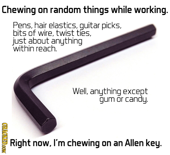 Chewing on random things while working. Pens, hair elastics, guitar picks, bits of wire, twist ties, just about anything within reach. Well, anything 