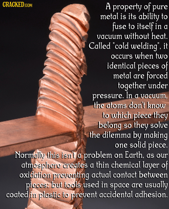 CRACKED.COM A property of pure metal is its ability to fuse to itself in a vacuum without heat. Called cold welding, it occurs when two identical pi