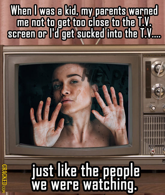 When O was a kid, my parents warned me not to get too close to the T.V. screen or I'd get sucked into the T.V.... HEP CRACKED COM just like the people