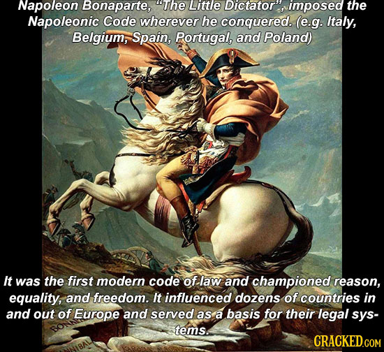 Napoleon Bonaparte, The Little Dictator, imposed the Napoleonic Code wherever he conquered. (e.g. Italy, Belgium, Spain, Portugal, and Poland) It was