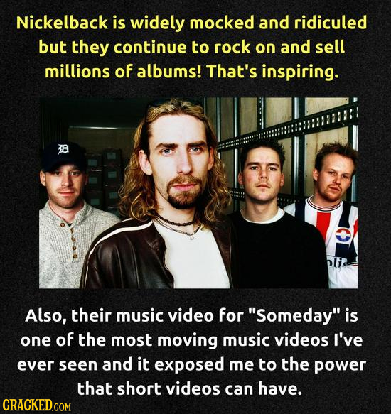 Nickelback is widely mocked and ridiculed but they continue to rock on and sell millions of albums! That's inspiring. Also, their music video for Som