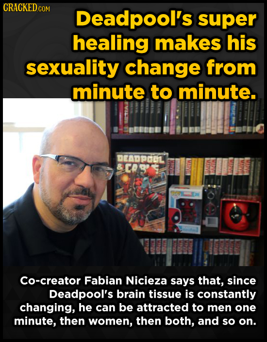 CRACKED COM Deadpool's super healing makes his sexuality change from minute to minute. DEADPGOL Cs' Co-creator Fabian Nicieza says that, since Deadpoo