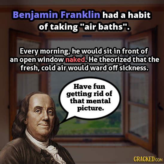 Benjamin Franklin had a habit of taking air baths. Every morning, he would sit in front of an open window naked. He theorized that the fresh, cold a