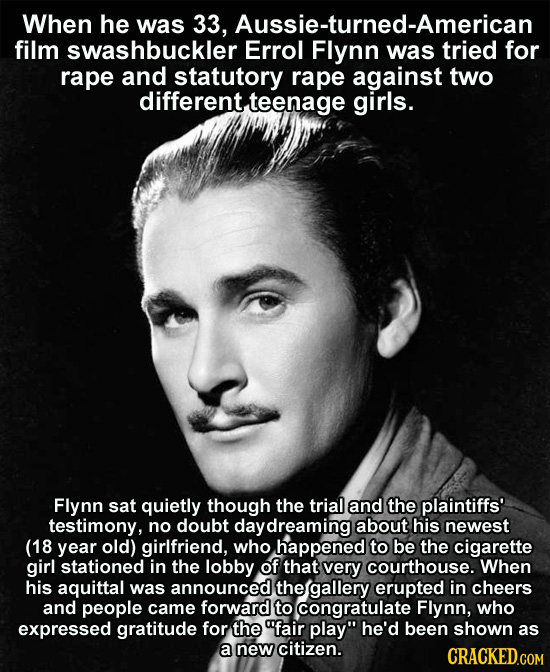 When he was 33, Aussie-turned-American film swashbuckler Errol Flynn was tried for rape and statutory rape against two different, teenage girls. Flynn
