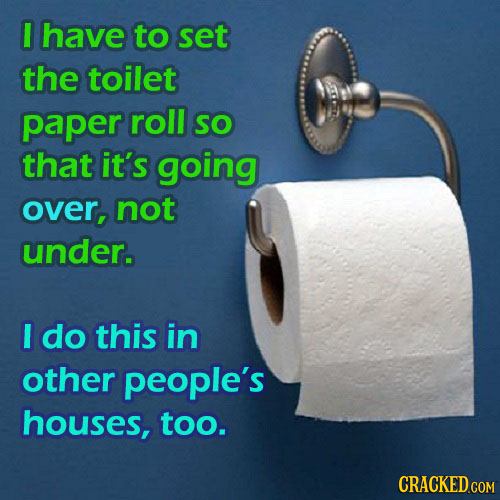 I have to set the toilet paper roll SO that it's going over, not under. I do this in other people's houses, too. CRACKED COM 