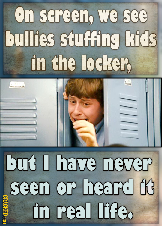 On screen, we see bullies stuffing kids in the locker, but have never seen or heard it CRACKED.COM in real life.
