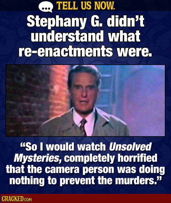 TELL US NOW. Stephany G. didn't understand what re-enactments were. So I would watch Unsolved Mysteries, completely horrified that the camera person