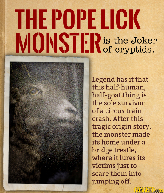 THE POPE LICK MONSTER is the Joker of cryptids. Legend has it that this half-human, half-goat thing is the sole survivor of a circus train crash. Aft