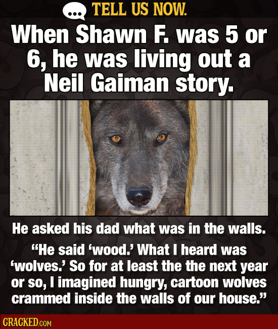 TELL US NOW. When Shawn F. was 5 or 6, he was living out a Neil Gaiman story. He asked his dad what was in the walls. He said 'wood.' What I heard wa