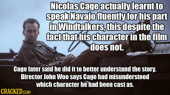 Nicolas Cage actually learnt to speak Navajo fluently for his part in Windtalkers, this despite the fact that his character in the film does not. Cage