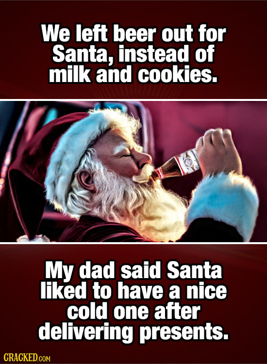 We left beer out for Santa, instead of milk and cookies. My dad said Santa liked to have a nice cold one after delivering presents.