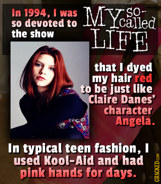 In 1994, was MY Siled SO- SO devoted to Lcalled the show LIFE that I dyed my hair red to be just like Claire Danes' character Angela. In typical teen 