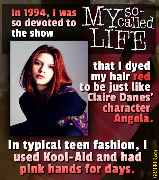 In 1994, was MY Siled SO- SO devoted to Lcalled the show LIFE that I dyed my hair red to be just like Claire Danes' character Angela. In typical teen