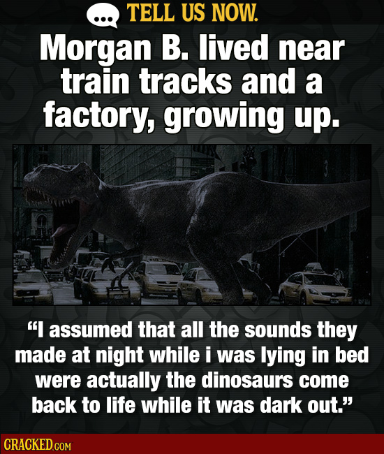 TELL US NOW. Morgan B. lived near train tracks and a factory, growing up. I assumed that all the sounds they made at night while i was lying in bed w
