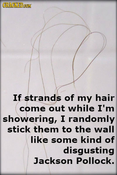 CRACKED If strands of my hair come out while I'm showering, I randomly stick them to the wall like some kind of disgusting Jackson Pollock. 