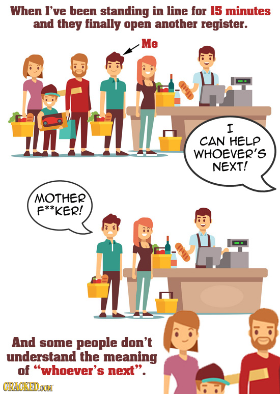 When I've been standing in line for 15 minutes and they finally open another register. Me I CAN HELP WHOEVER'S NEXT! MOTHER F**KER! And some people do