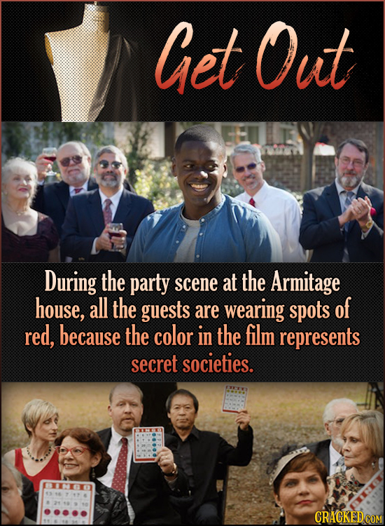 Get Out During the party at the scene Armitage house, all the guests wearing spots of are red, because the color in the film represents secret societi