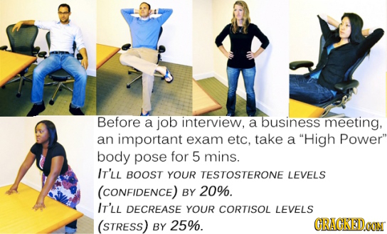 Before a job interview, a business meeting, an important exam etc. take a High Power body pose for 5 mins. IT'LL BOOST YOUR TESTOSTERONE LEVELS (CON