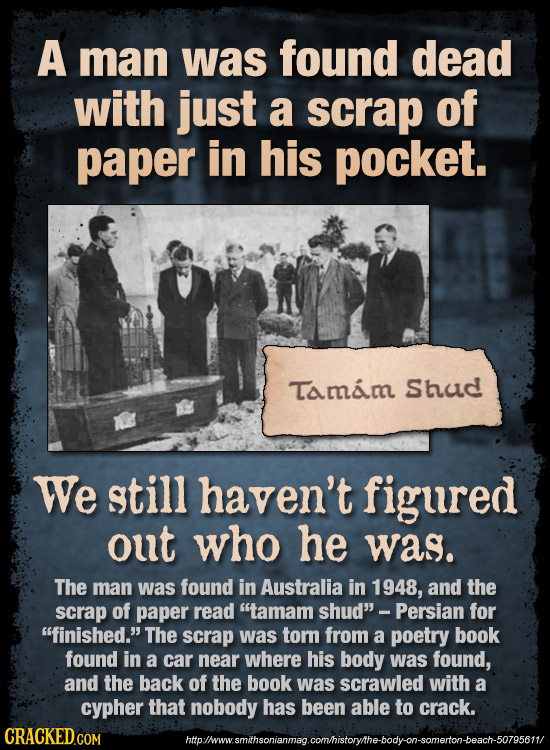 A man was found dead with just a scrap of paper in his pocket. Tamam Shud We still haven't figured out who he was. The man was found in Australia in 1