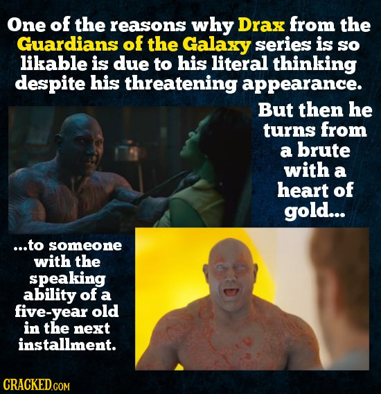 One of the reasons why Drax from the Guardians of the Galaxy series is so likable is due to his literal thinking despite his threatening appearance. B