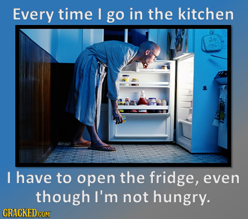 Every time go in the kitchen I have to open the fridge, even though I'm not hungry. 