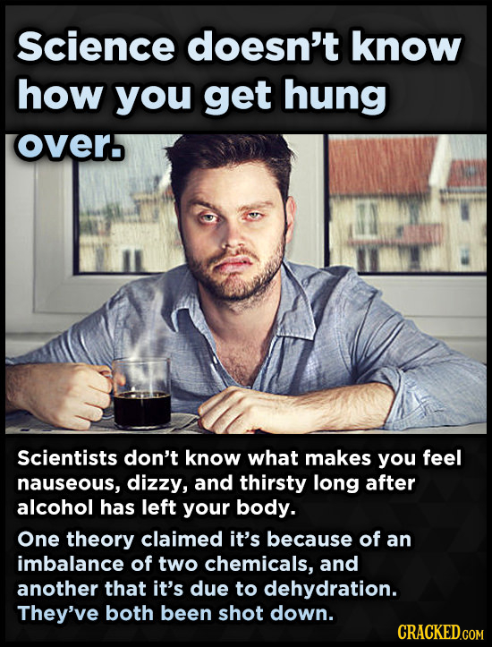 Science doesn't know how you get hung overo Scientists don't know what makes you feel nauseous, dizzy, and thirsty long after alcohol has left your body. One theory claimed it's because of an imbalance of two chemicals, and another that it's due to dehydration. They've both been shot down.