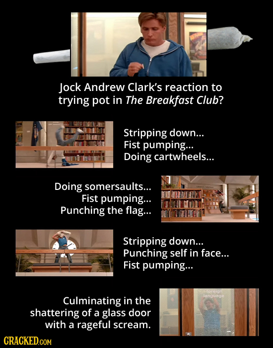 Jock Andrew Clark's reaction to trying pot in The Breakfast Club? Stripping down... Fist pumping... Doing cartwheels... Doing somersaults... Fist pump