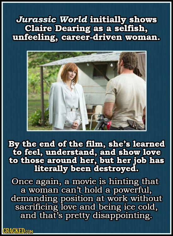 Jurassic World initially shows Claire Dearing as a selfish, unfeeling, career-driven woman. By the end of the film, she's learned to feel, understand,