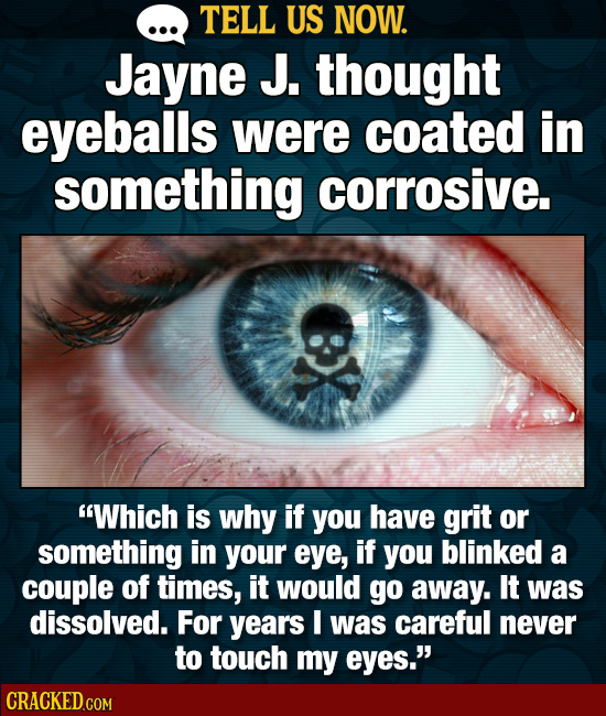 TELL US NOW. Jayne J. thought eyeballs were coated in something corrosive. Which is why if you have grit or something in your eye, if you blinked a c