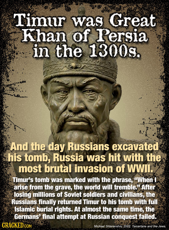 Timur was Great Khan of Persia in the 1300s. And the day Russians excavated his tomb, Russia was hit with the most brutal invasion of WWIl. Timur's to