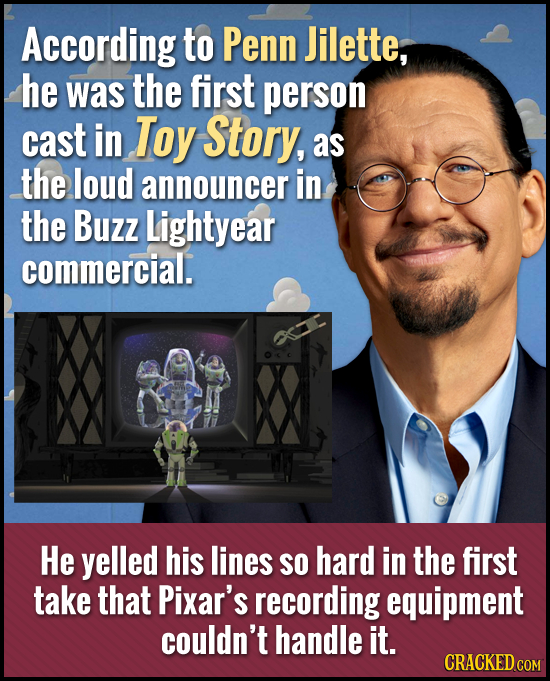 According to Penn Jilette, he was the first person cast in Toy Story, as the loud announcer in the Buzz Lightyear commercial. He yelled his lines SO h