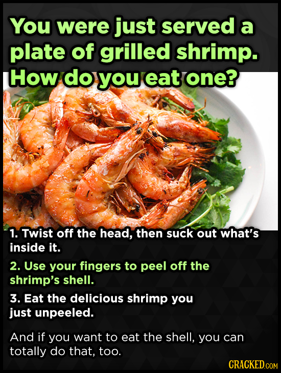 You were just served a plate of grilled shrimp. How do you eat one? 1. Twist off the head, then suck out what's inside it. 2. Use your fingers to peel