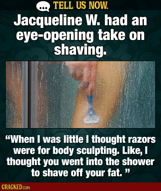 TELL US NOW. Jacqueline W. had an eye-opening take on shaving. When I was little I thought razors were for body sculpting. Like, I thought you went i