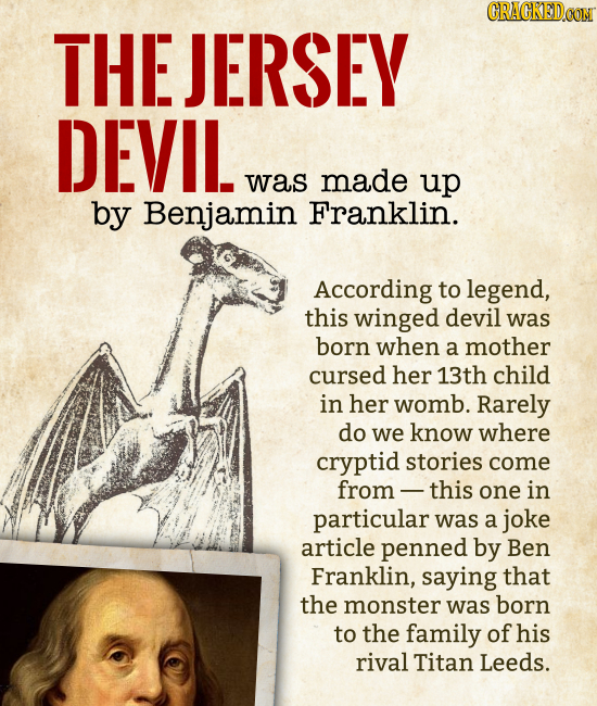 THE JERSEY DEVIL was made up by Benjamin Franklin. According to legend, this winged devil was born when a mother cursed her 13th child in h