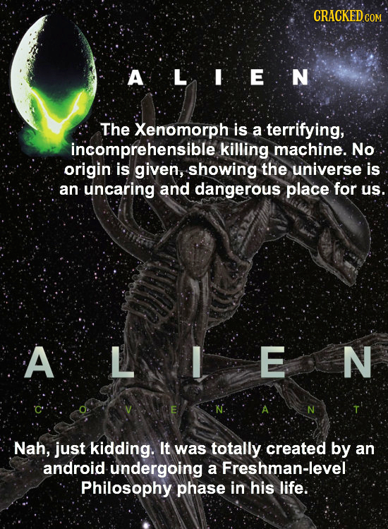 CRACKEDC COM ALIEN The Xenomorph is a terrifying, incomprehensible killing machine. No origin is given, showing the universe is an uncaring and danger