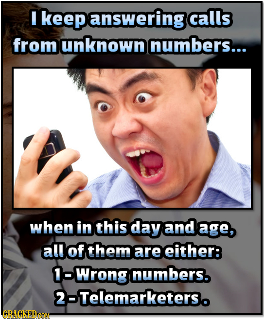 I keepanswering calls from unknown numbers... when in this day and age, all of them are either: 1-Wrong numbers. 2-Telemarketerso CRAGKEDCOM