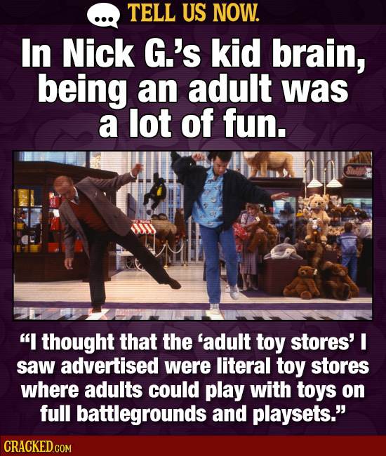 TELL US NOW. In Nick G.'s kid brain, being an adult was a lot of fun. I thought that the 'adult toy stores' I saw advertised were literal toy stores