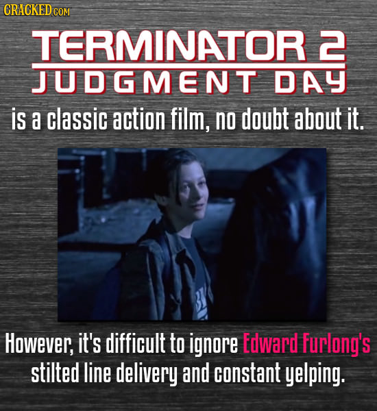 TERMINATOR 2 JUDGMENT DAY is a classic action film, no doubt about it. However, it's difficult to ignore Edward furlong's stilted line delivery and co