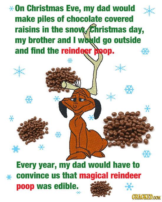 On Christmas Eve, my dad would make piles of chocolate covered raisins in the snow. Christmas day, my brother and I would go outside and find the rein