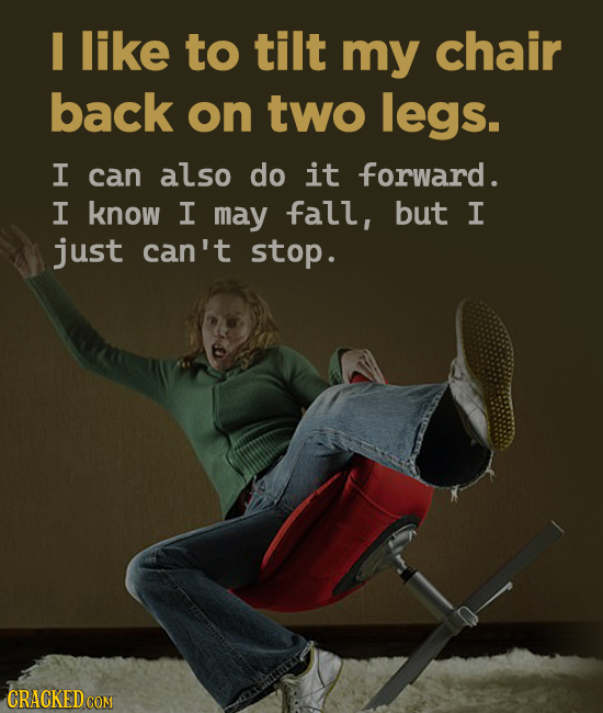 like to tilt my chair back on two legs. I can also do it forward. I know I may fall, but I just can't stop.